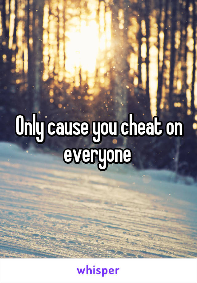 Only cause you cheat on everyone 