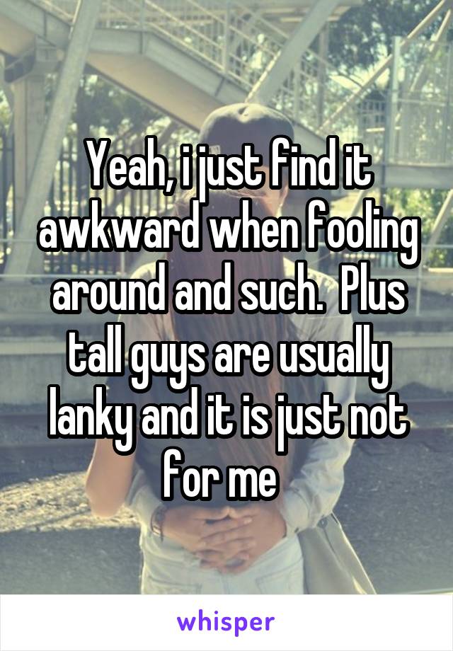 Yeah, i just find it awkward when fooling around and such.  Plus tall guys are usually lanky and it is just not for me  