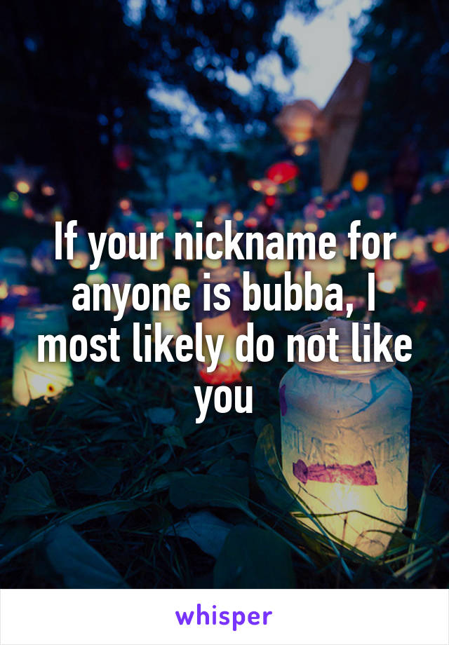 If your nickname for anyone is bubba, I most likely do not like you