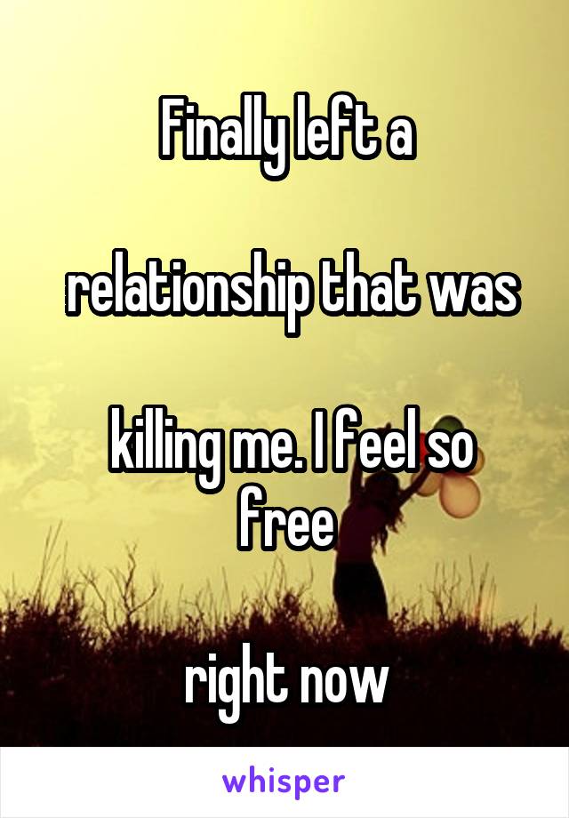 Finally left a

 relationship that was

 killing me. I feel so free

 right now 
