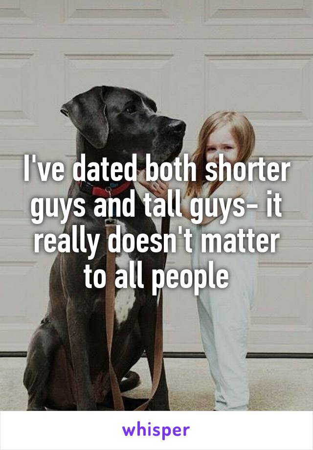 I've dated both shorter guys and tall guys- it really doesn't matter to all people