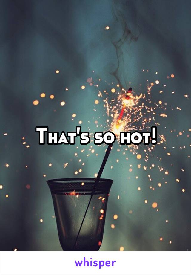 That's so hot!