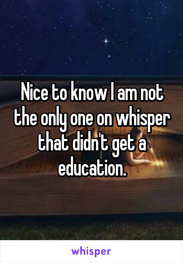 Nice to know I am not the only one on whisper that didn't get a education.