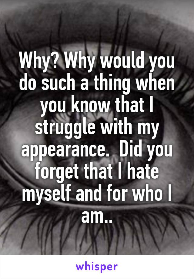 Why? Why would you do such a thing when you know that I struggle with my appearance.  Did you forget that I hate myself and for who I am..