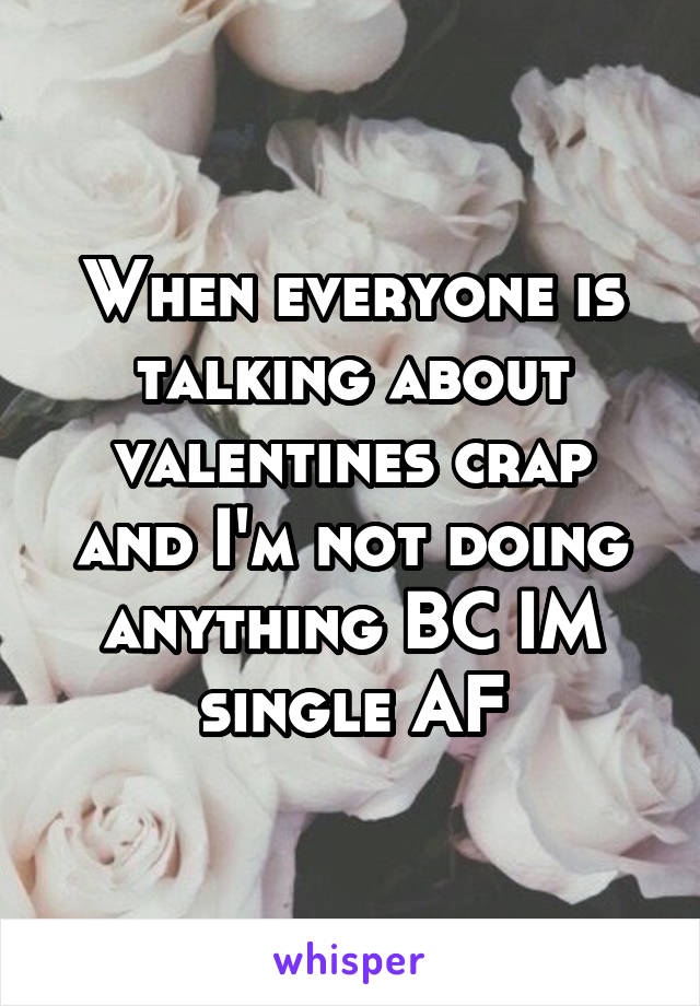When everyone is talking about valentines crap and I'm not doing anything BC IM single AF