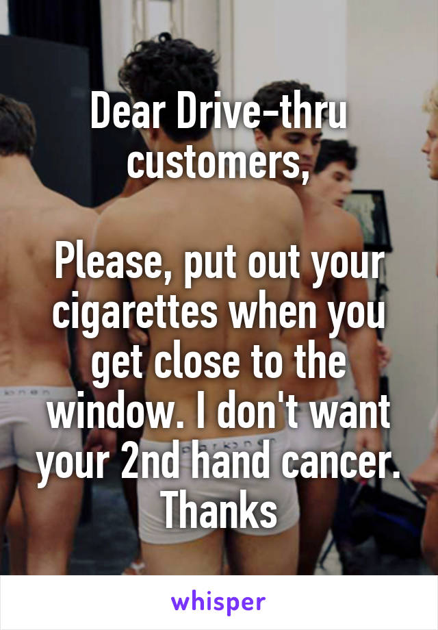 Dear Drive-thru customers,

Please, put out your cigarettes when you get close to the window. I don't want your 2nd hand cancer. Thanks