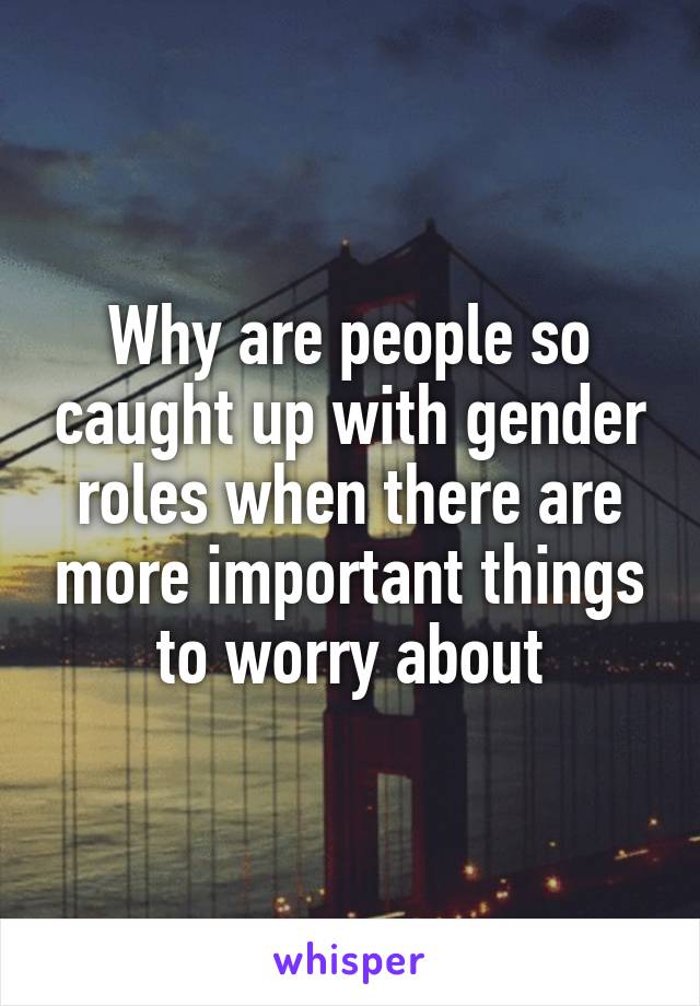 Why are people so caught up with gender roles when there are more important things to worry about