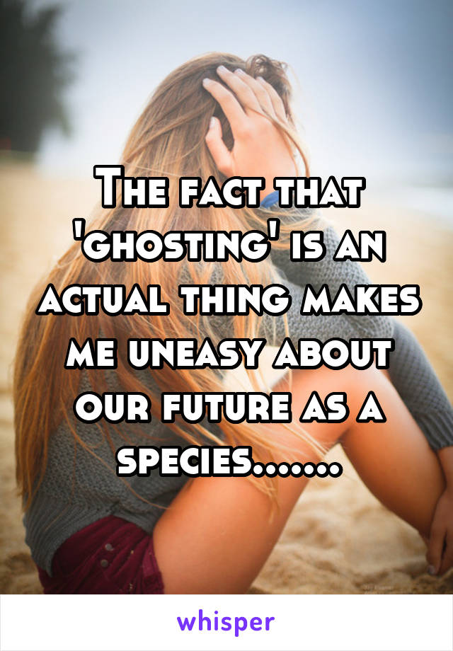 The fact that 'ghosting' is an actual thing makes me uneasy about our future as a species.......