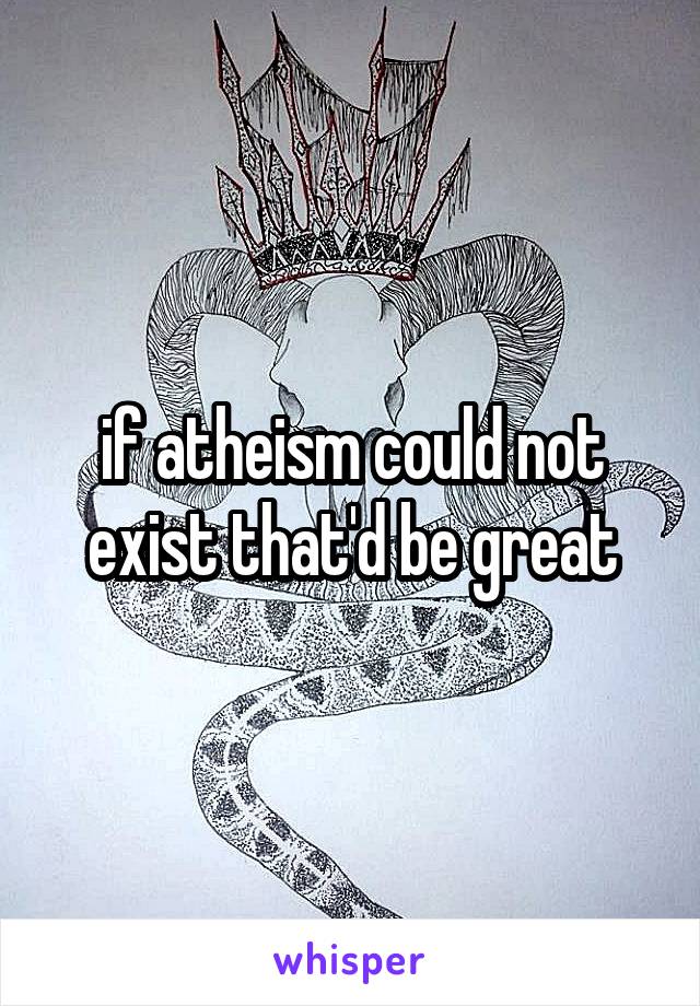 if atheism could not exist that'd be great