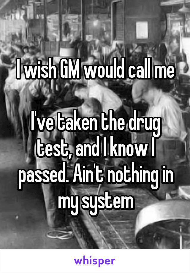 I wish GM would call me

I've taken the drug test, and I know I passed. Ain't nothing in my system