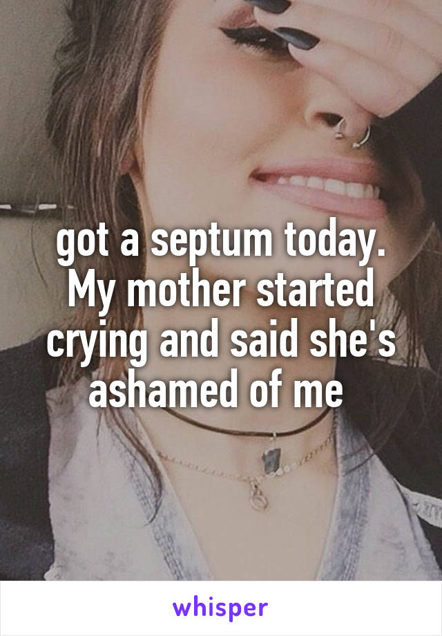 got a septum today. My mother started crying and said she's ashamed of me 