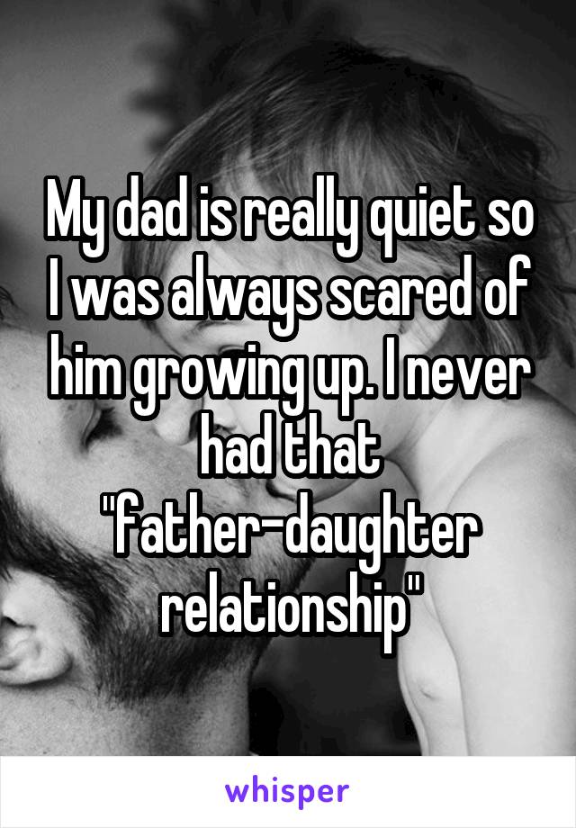 My dad is really quiet so I was always scared of him growing up. I never had that "father-daughter relationship"