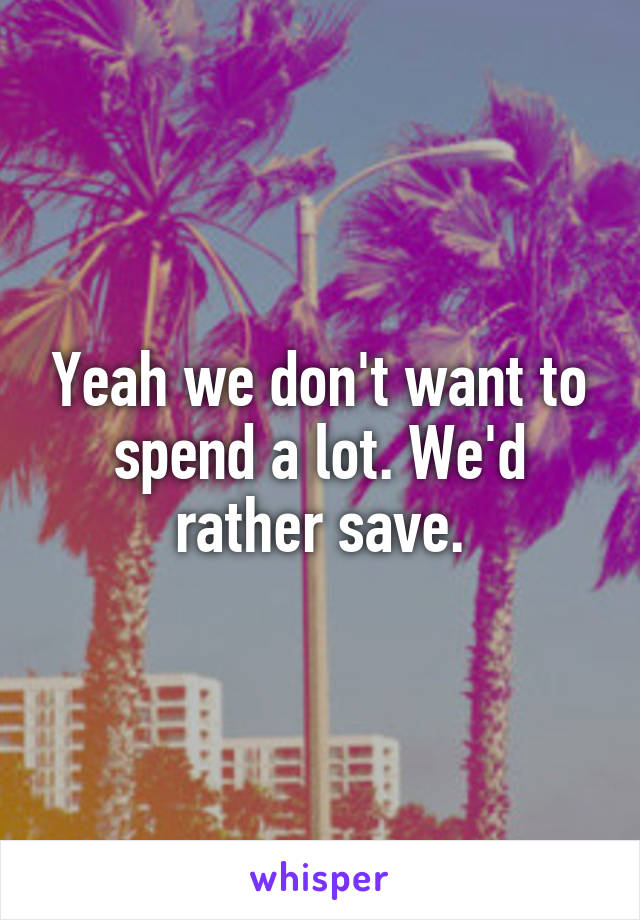 Yeah we don't want to spend a lot. We'd rather save.