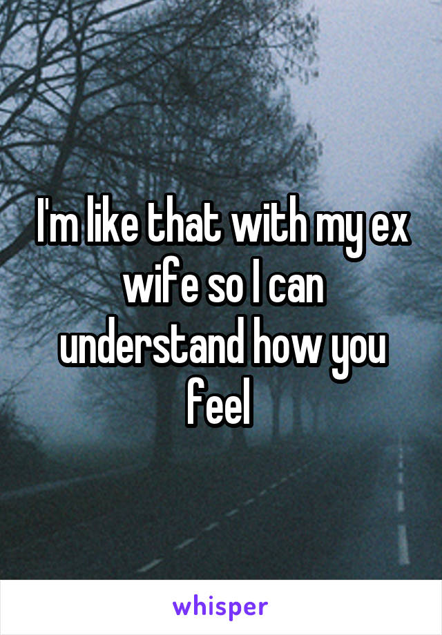 I'm like that with my ex wife so I can understand how you feel 