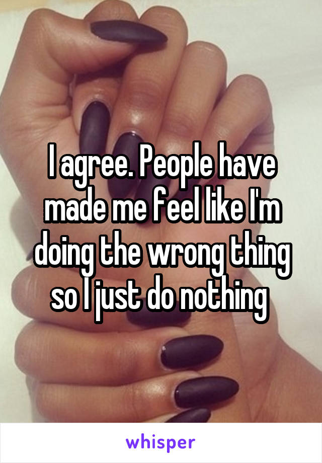 I agree. People have made me feel like I'm doing the wrong thing so I just do nothing 