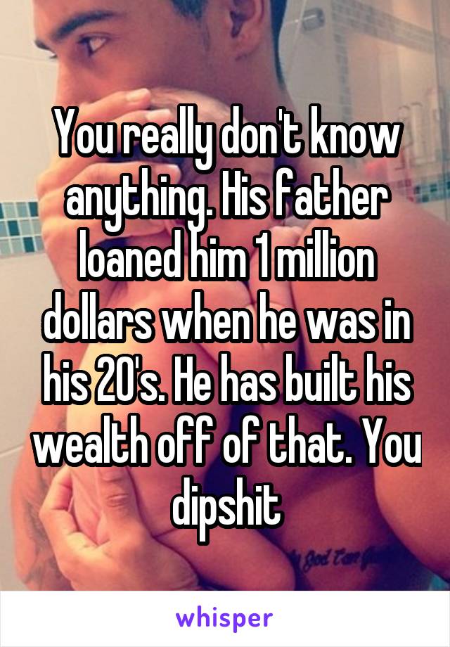 You really don't know anything. His father loaned him 1 million dollars when he was in his 20's. He has built his wealth off of that. You dipshit