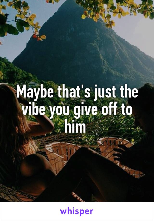 Maybe that's just the vibe you give off to him 