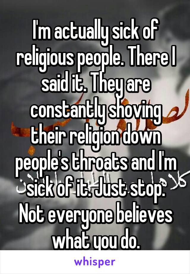 I'm actually sick of religious people. There I said it. They are constantly shoving their religion down people's throats and I'm sick of it. Just stop. Not everyone believes what you do.
