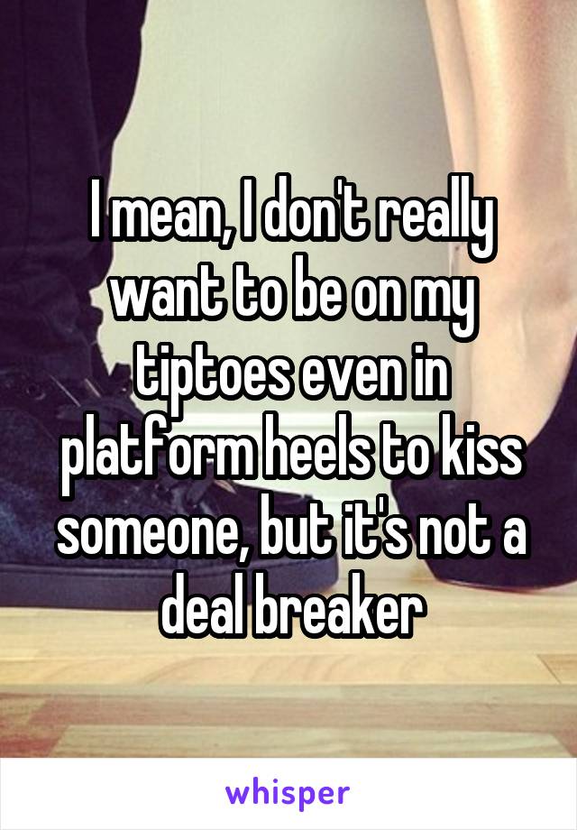 I mean, I don't really want to be on my tiptoes even in platform heels to kiss someone, but it's not a deal breaker