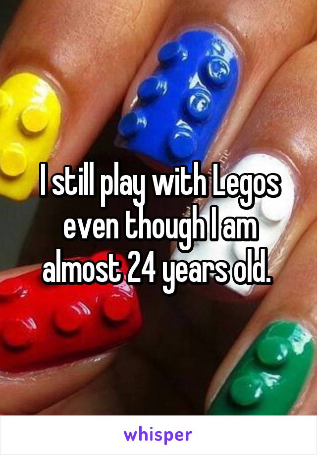 I still play with Legos even though I am almost 24 years old. 