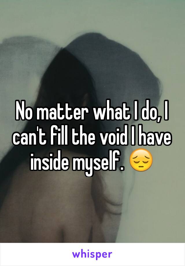 No matter what I do, I can't fill the void I have inside myself. 😔