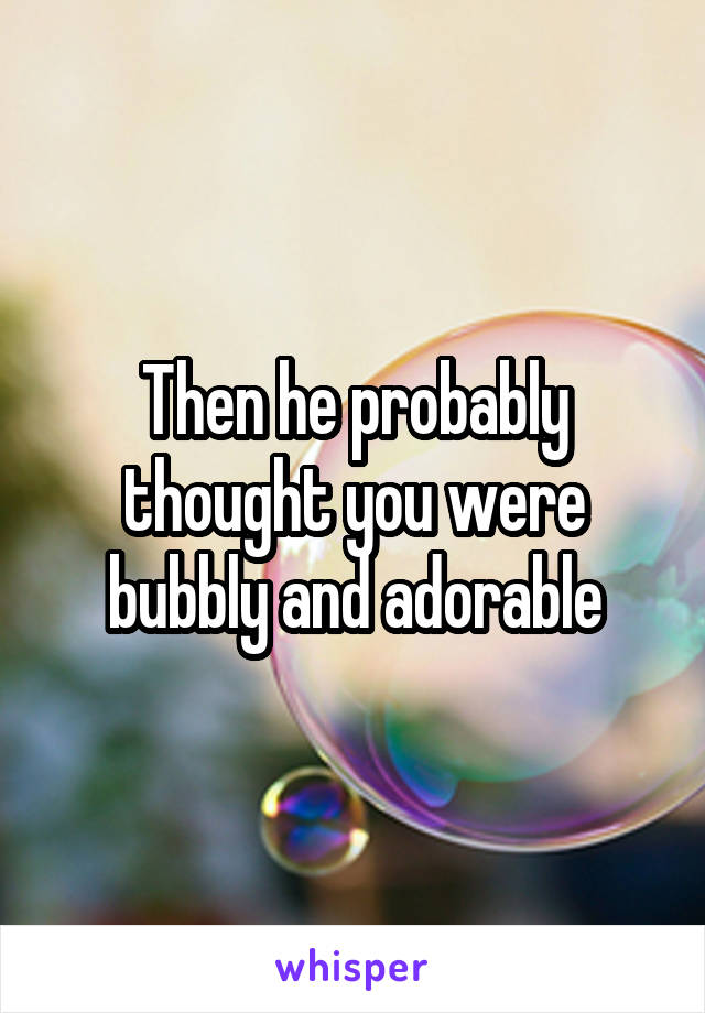 Then he probably thought you were bubbly and adorable