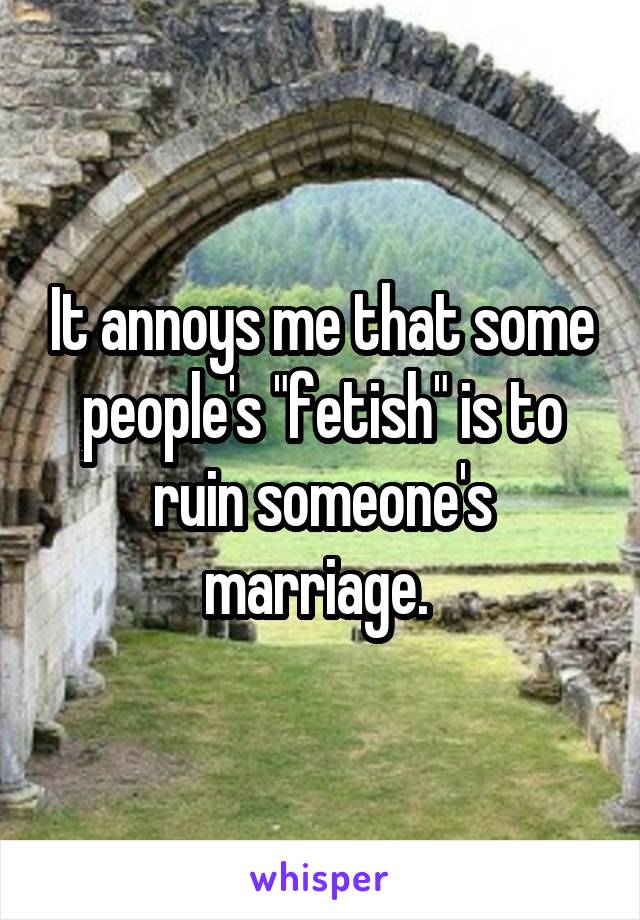 It annoys me that some people's "fetish" is to ruin someone's marriage. 
