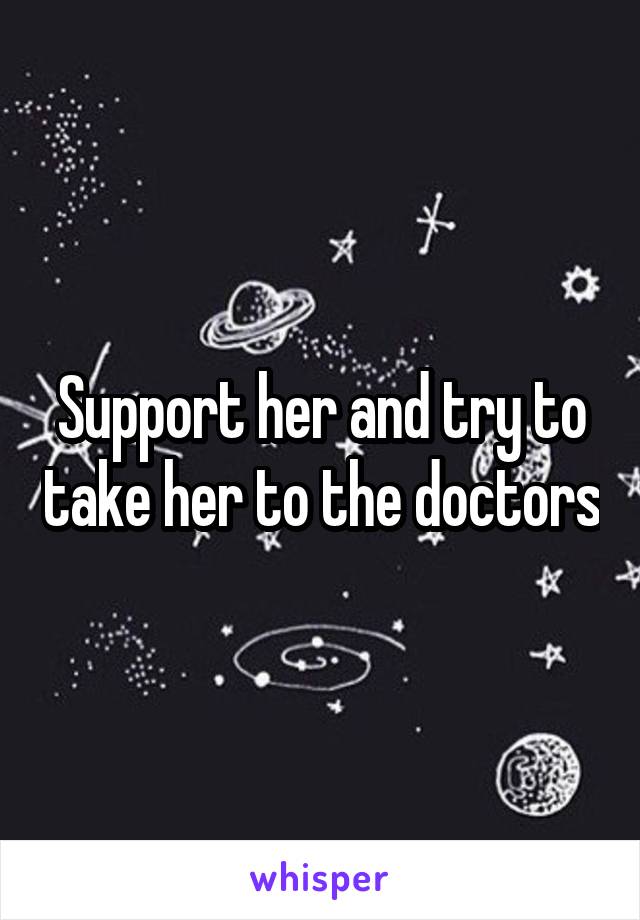 Support her and try to take her to the doctors