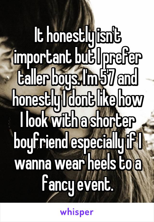 It honestly isn't important but I prefer taller boys. I'm 5'7 and honestly I dont like how I look with a shorter boyfriend especially if I wanna wear heels to a fancy event.