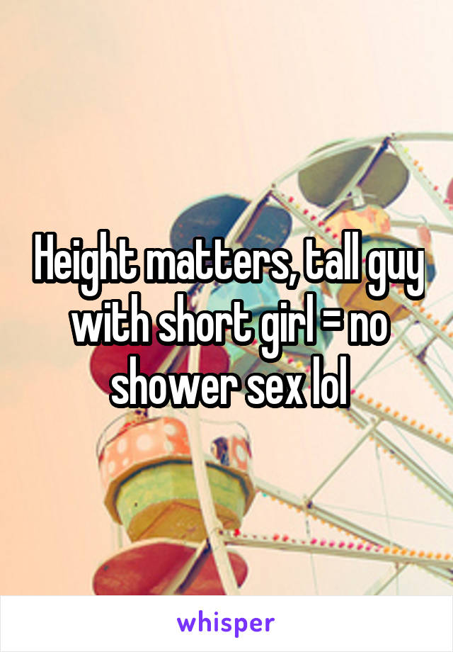 Height matters, tall guy with short girl = no shower sex lol