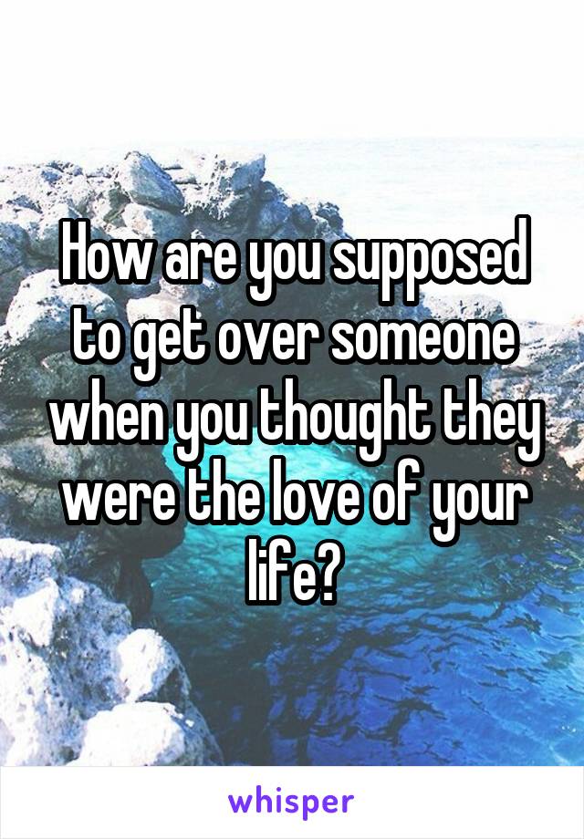 How are you supposed to get over someone when you thought they were the love of your life?