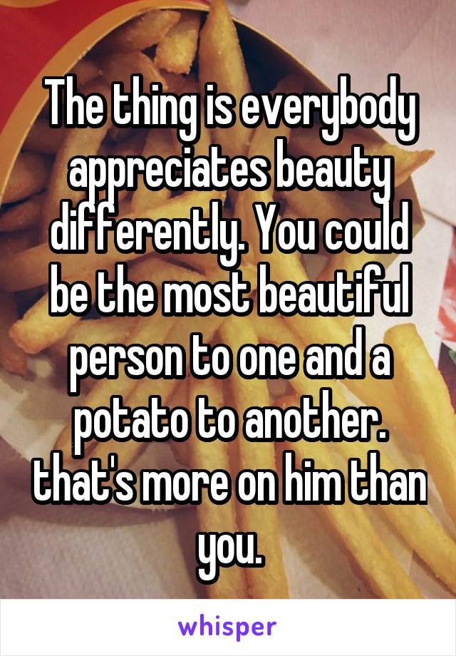 The thing is everybody appreciates beauty differently. You could be the most beautiful person to one and a potato to another. that's more on him than you.
