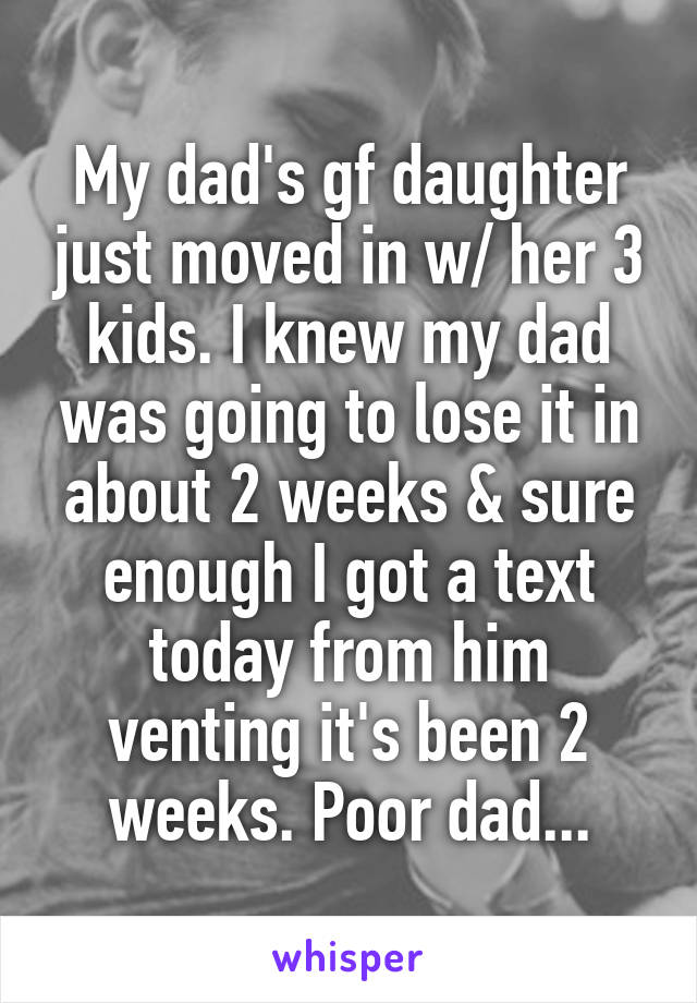 My dad's gf daughter just moved in w/ her 3 kids. I knew my dad was going to lose it in about 2 weeks & sure enough I got a text today from him venting it's been 2 weeks. Poor dad...