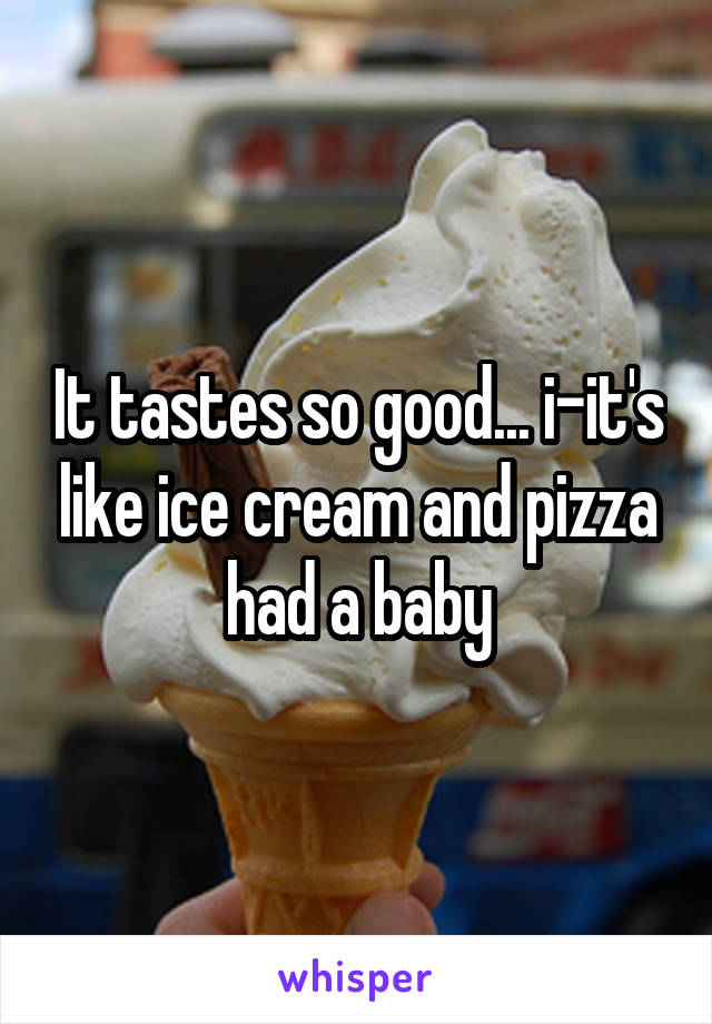 It tastes so good... i-it's like ice cream and pizza had a baby