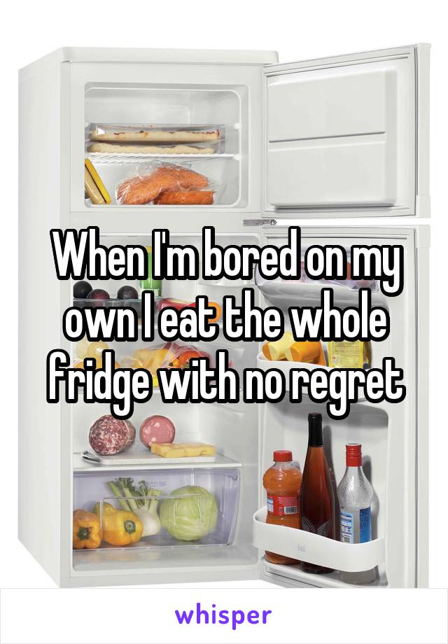 When I'm bored on my own I eat the whole fridge with no regret