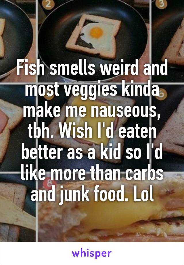 Fish smells weird and most veggies kinda make me nauseous, tbh. Wish I'd eaten better as a kid so I'd like more than carbs and junk food. Lol