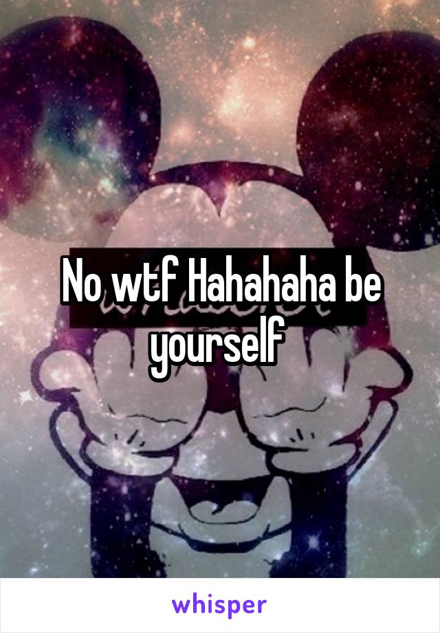 No wtf Hahahaha be yourself 