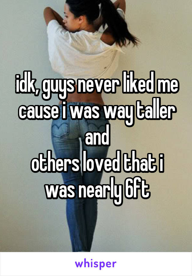 idk, guys never liked me cause i was way taller and
others loved that i was nearly 6ft