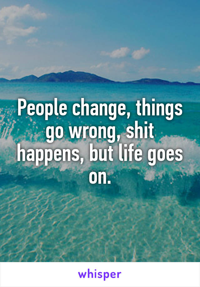 People change, things go wrong, shit happens, but life goes on.