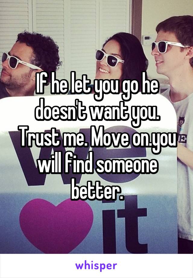 If he let you go he doesn't want you. Trust me. Move on.you will find someone better.