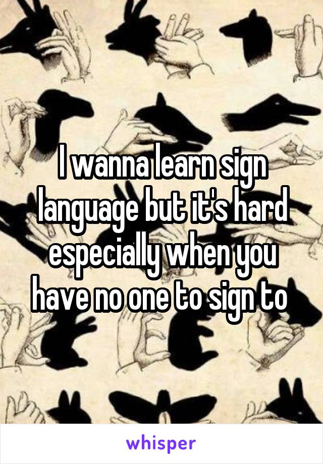 I wanna learn sign language but it's hard especially when you have no one to sign to 
