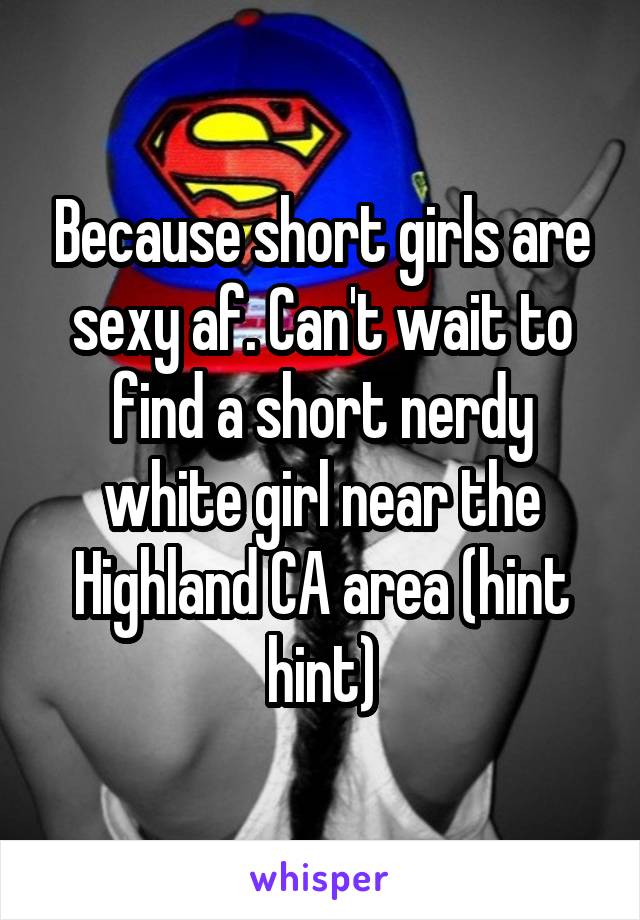 Because short girls are sexy af. Can't wait to find a short nerdy white girl near the Highland CA area (hint hint)