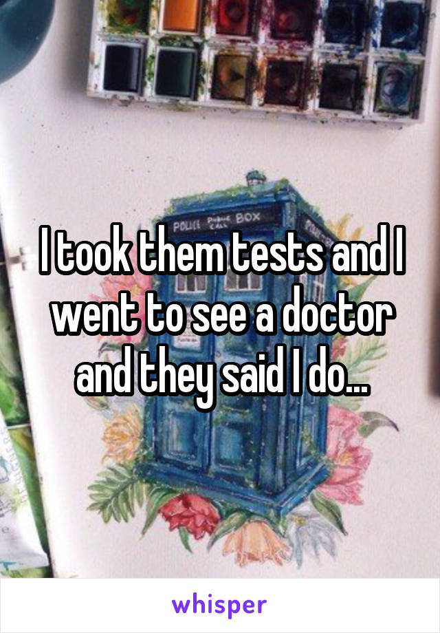 I took them tests and I went to see a doctor and they said I do...
