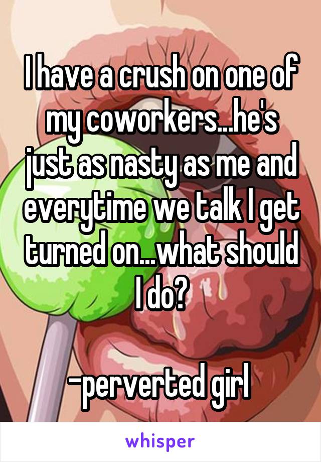 I have a crush on one of my coworkers...he's just as nasty as me and everytime we talk I get turned on...what should I do?

-perverted girl 