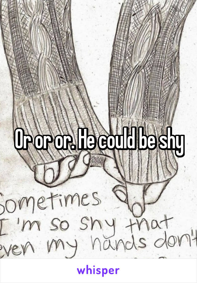 Or or or. He could be shy