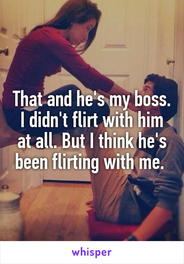 That and he's my boss. I didn't flirt with him at all. But I think he's been flirting with me. 