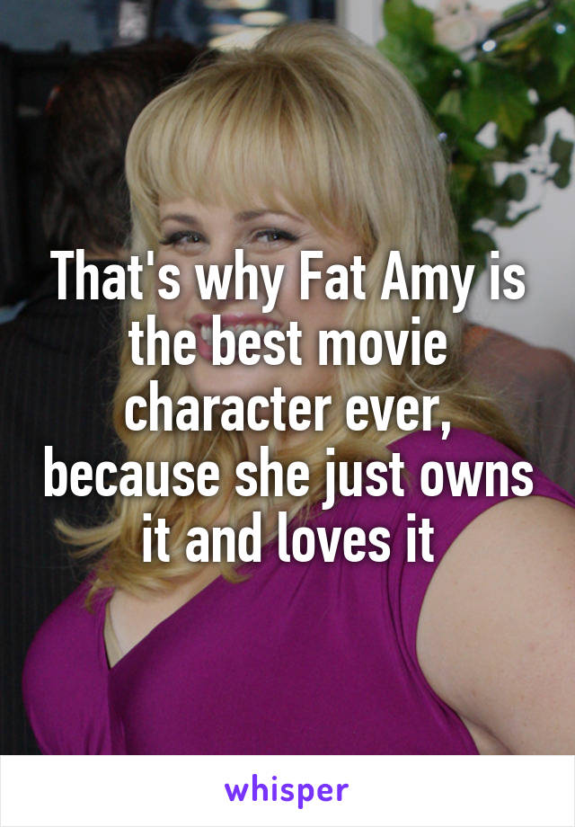 That's why Fat Amy is the best movie character ever, because she just owns it and loves it
