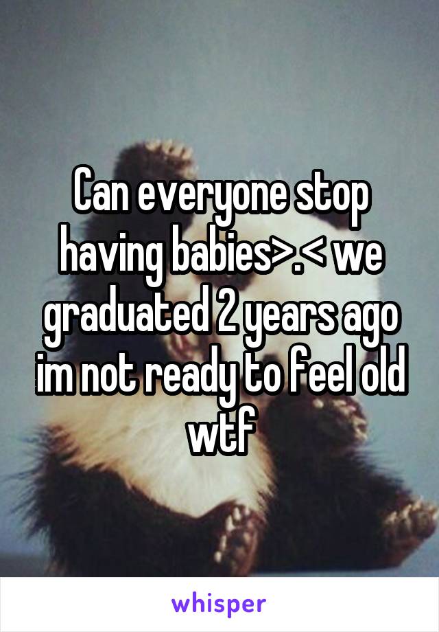 Can everyone stop having babies>.< we graduated 2 years ago im not ready to feel old wtf