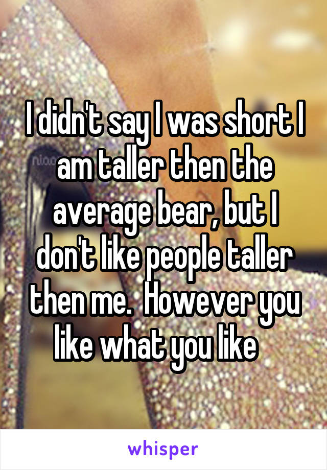 I didn't say I was short I am taller then the average bear, but I don't like people taller then me.  However you like what you like   