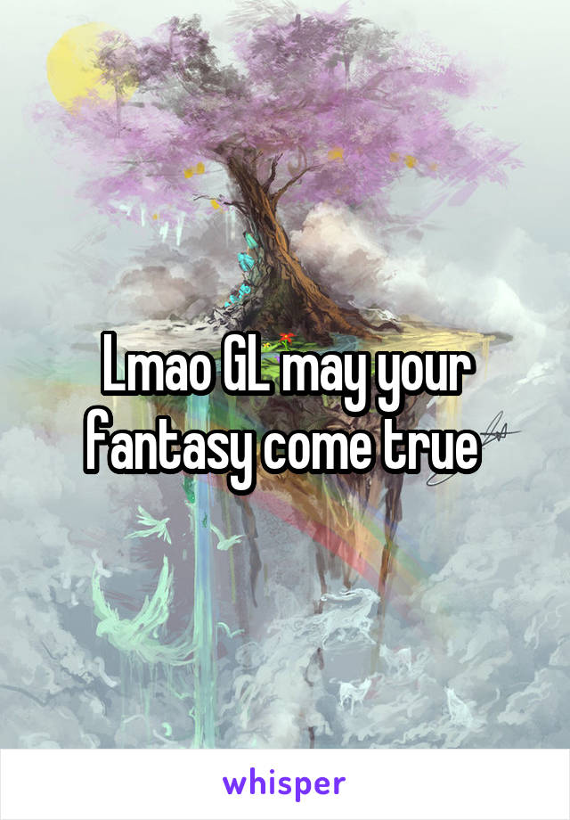 Lmao GL may your fantasy come true 